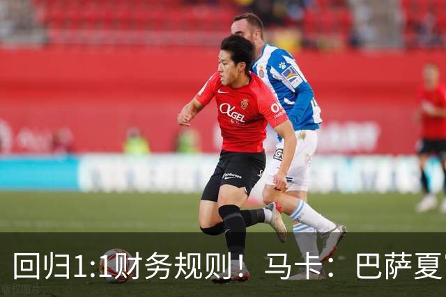 回归1:1财务规则！马卡：巴萨夏窗引援与注册获全面松绑