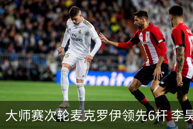 大师赛次轮麦克罗伊领先6杆 李昊桐带病轰4连鸟T7